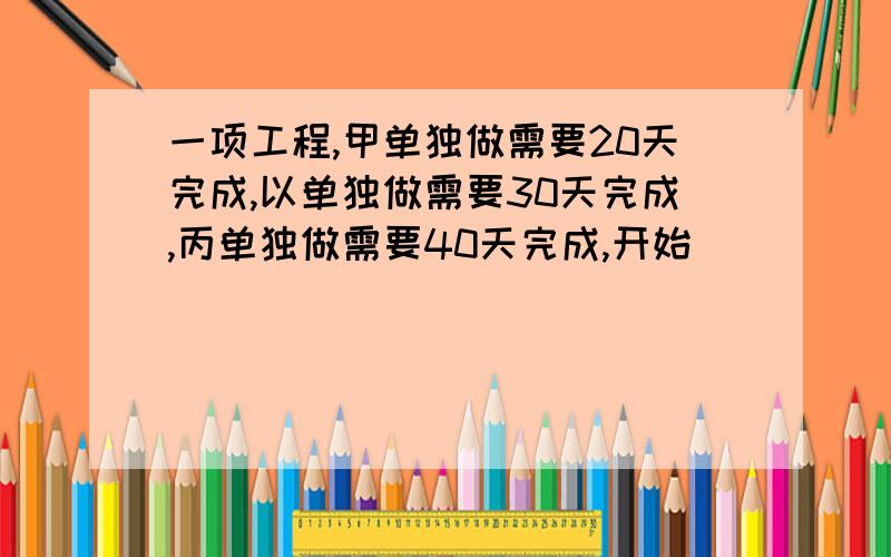 一项工程,甲单独做需要20天完成,以单独做需要30天完成,丙单独做需要40天完成,开始