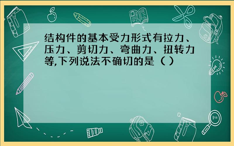 结构件的基本受力形式有拉力、压力、剪切力、弯曲力、扭转力等,下列说法不确切的是（ ）