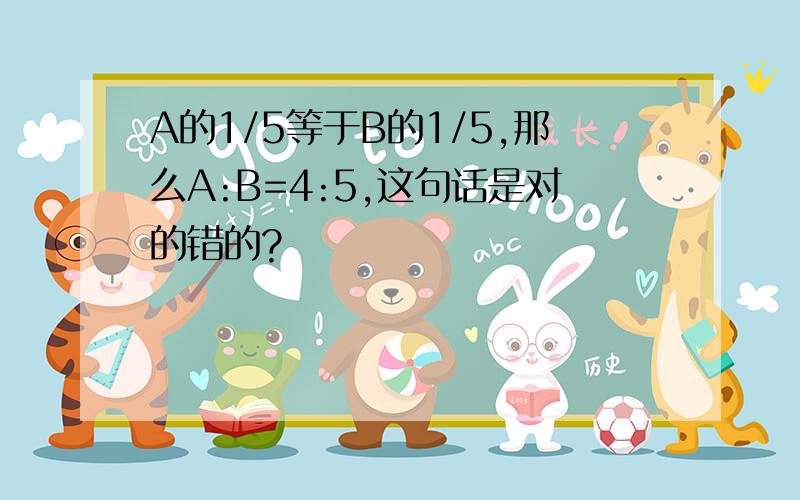 A的1/5等于B的1/5,那么A:B=4:5,这句话是对的错的?