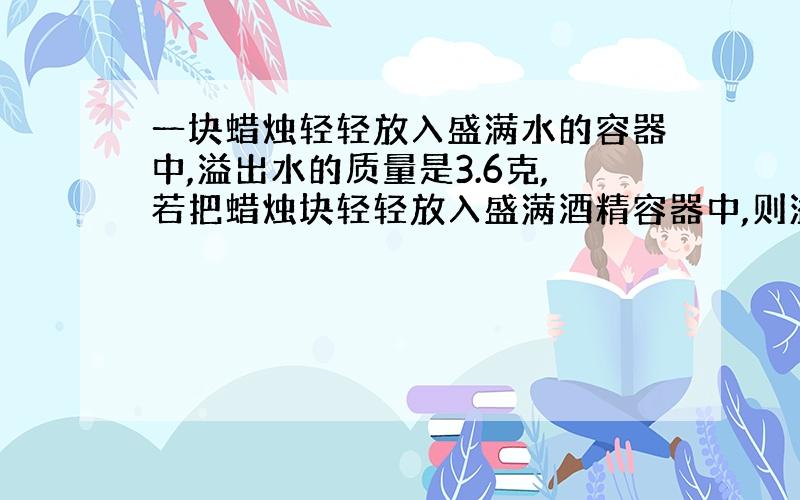 一块蜡烛轻轻放入盛满水的容器中,溢出水的质量是3.6克,若把蜡烛块轻轻放入盛满酒精容器中,则溢出酒精质量为多少?