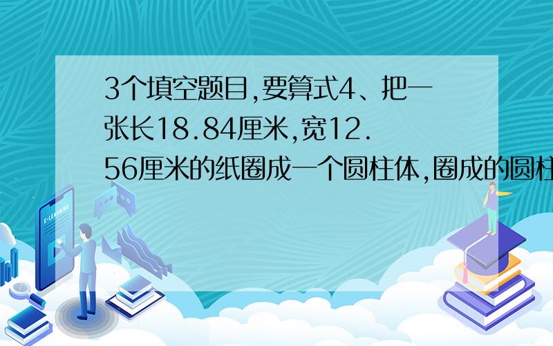 3个填空题目,要算式4、把一张长18.84厘米,宽12.56厘米的纸圈成一个圆柱体,圈成的圆柱体底面积最大可能是（ ）5