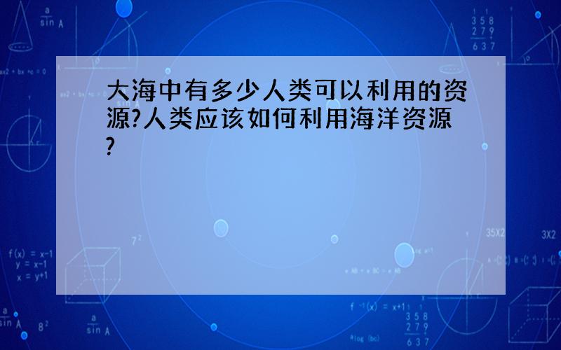 大海中有多少人类可以利用的资源?人类应该如何利用海洋资源?