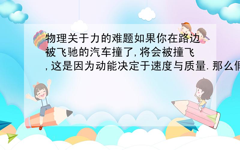 物理关于力的难题如果你在路边被飞驰的汽车撞了,将会被撞飞,这是因为动能决定于速度与质量.那么假设你站在地球上,你跳了一下