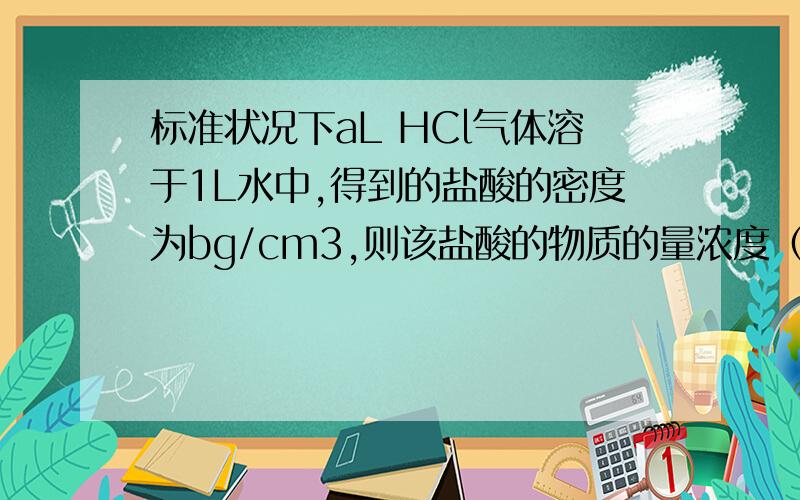 标准状况下aL HCl气体溶于1L水中,得到的盐酸的密度为bg/cm3,则该盐酸的物质的量浓度（mol/L）是