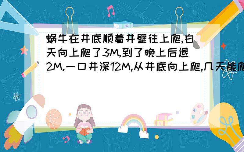 蜗牛在井底顺着井壁往上爬,白天向上爬了3M,到了晚上后退2M.一口井深12M,从井底向上爬,几天能爬到井口