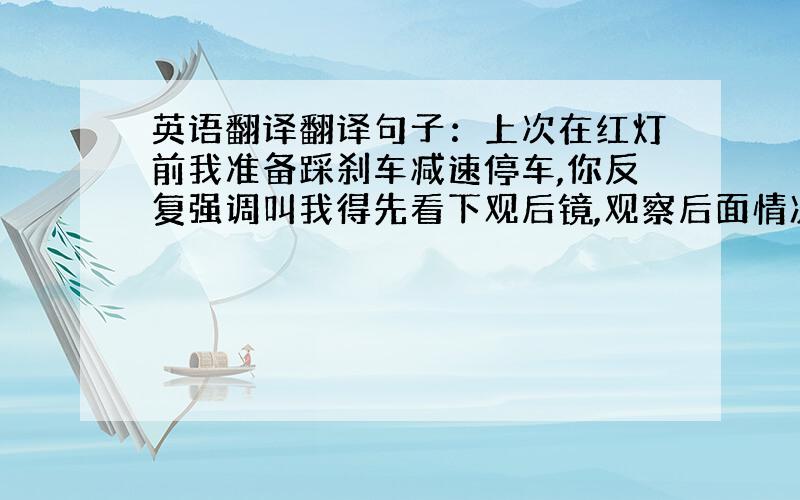 英语翻译翻译句子：上次在红灯前我准备踩刹车减速停车,你反复强调叫我得先看下观后镜,观察后面情况,假如后面有车辆靠的很近,