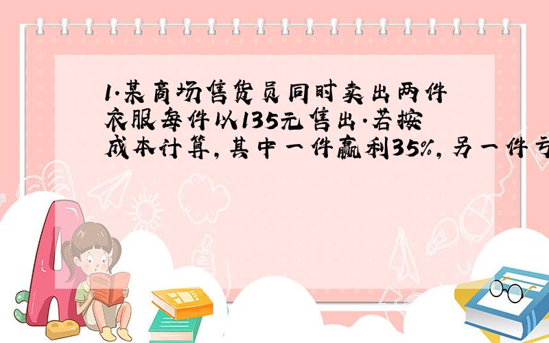 1.某商场售货员同时卖出两件衣服每件以135元售出.若按成本计算,其中一件赢利35%,另一件亏35是赚是赔