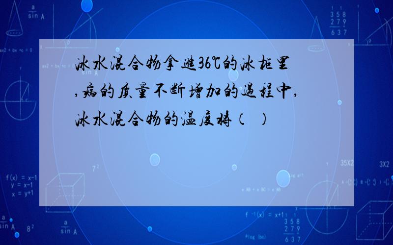 冰水混合物拿进36℃的冰柜里,病的质量不断增加的过程中,冰水混合物的温度将（ ）