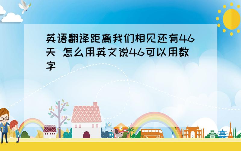 英语翻译距离我们相见还有46天 怎么用英文说46可以用数字