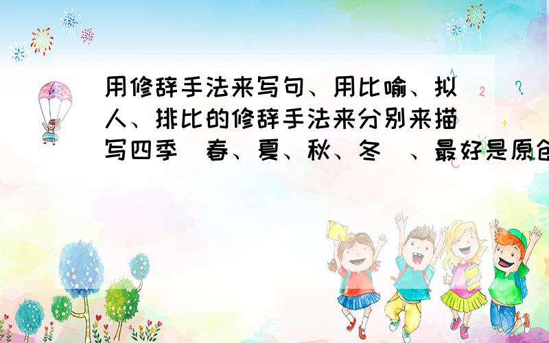 用修辞手法来写句、用比喻、拟人、排比的修辞手法来分别来描写四季（春、夏、秋、冬）、最好是原创的、如果好的、我会追加悬赏分