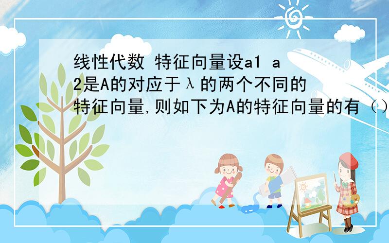 线性代数 特征向量设a1 a2是A的对应于λ的两个不同的特征向量,则如下为A的特征向量的有（）A.ka1 B.ka2 C