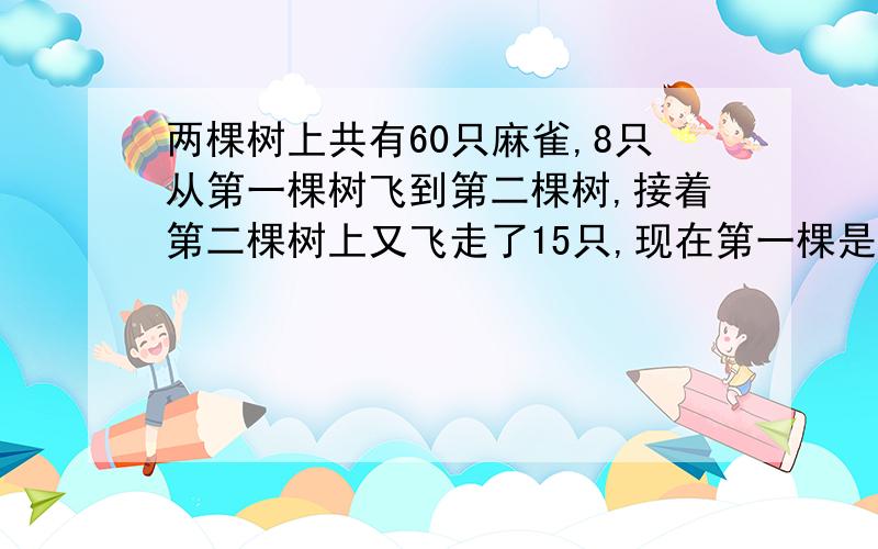 两棵树上共有60只麻雀,8只从第一棵树飞到第二棵树,接着第二棵树上又飞走了15只,现在第一棵是第二棵的两倍,原来两棵树各