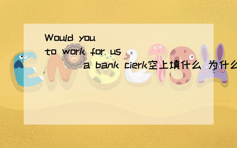 Would you ( ) to work for us ( ) a bank cierk空上填什么 为什么