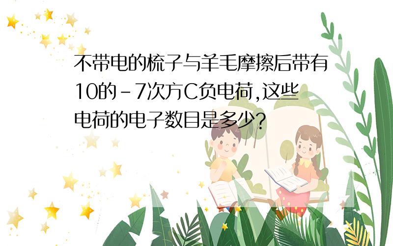 不带电的梳子与羊毛摩擦后带有10的-7次方C负电荷,这些电荷的电子数目是多少?