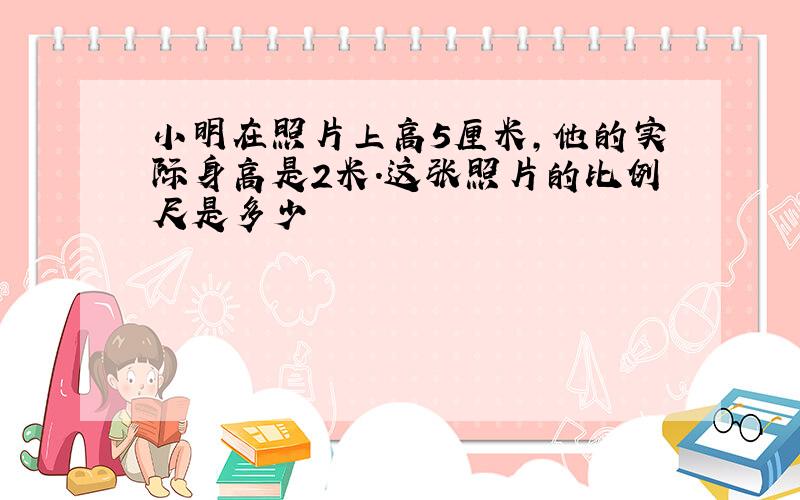 小明在照片上高5厘米,他的实际身高是2米.这张照片的比例尺是多少