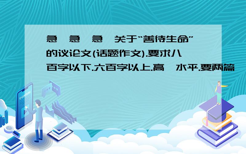 急、急、急、关于“善待生命”的议论文(话题作文).要求八百字以下.六百字以上.高一水平.要两篇噢！