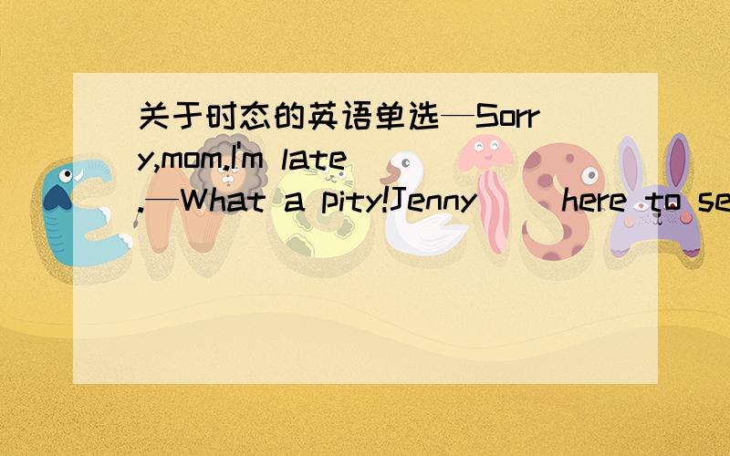 关于时态的英语单选—Sorry,mom.I'm late.—What a pity!Jenny( )here to se