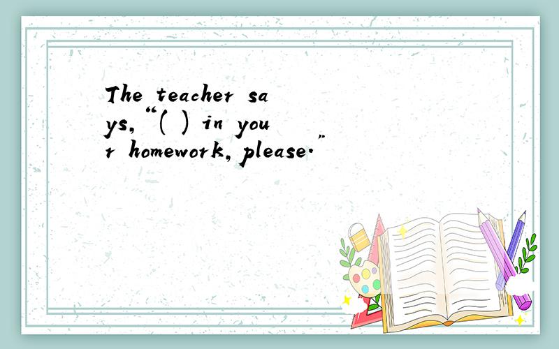 The teacher says,“( ) in your homework,please.