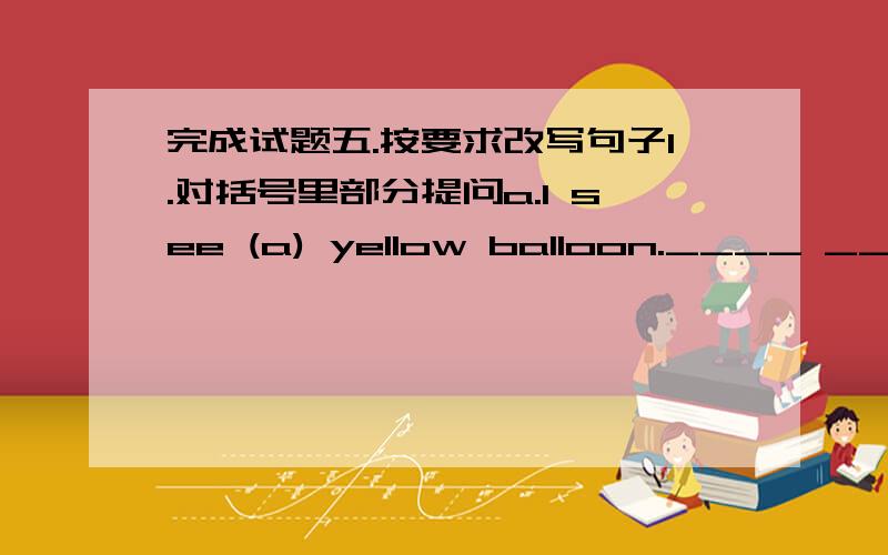 完成试题五.按要求改写句子1.对括号里部分提问a.I see (a) yellow balloon.____ _____