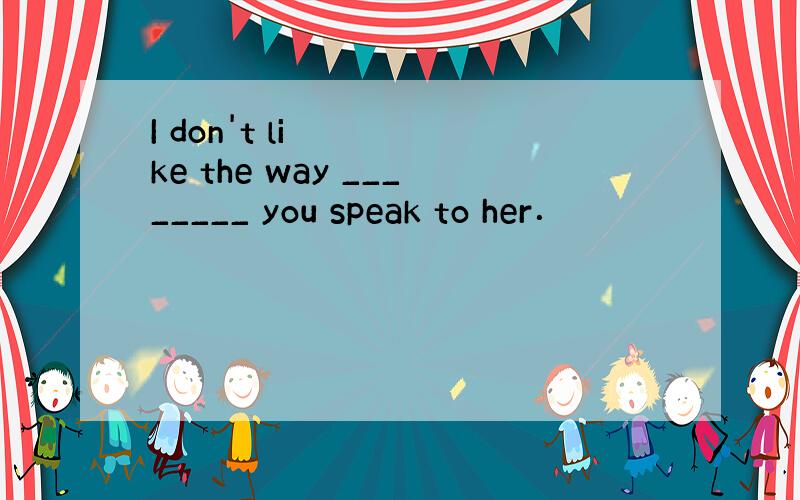 I don't like the way ________ you speak to her．