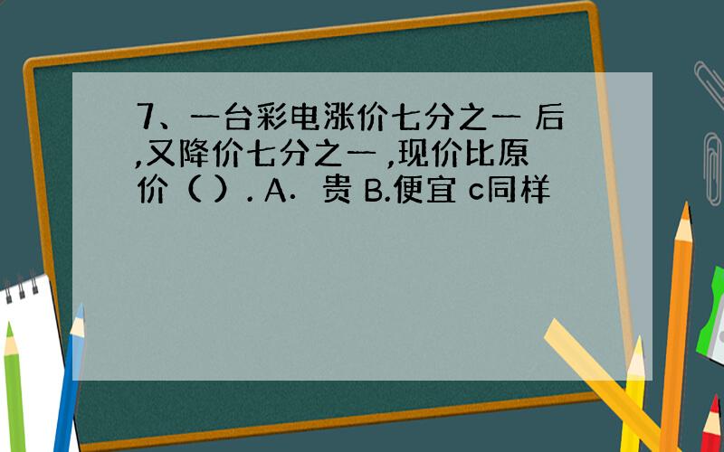 7、一台彩电涨价七分之一 后,又降价七分之一 ,现价比原价（ ）. A．贵 B.便宜 c同样