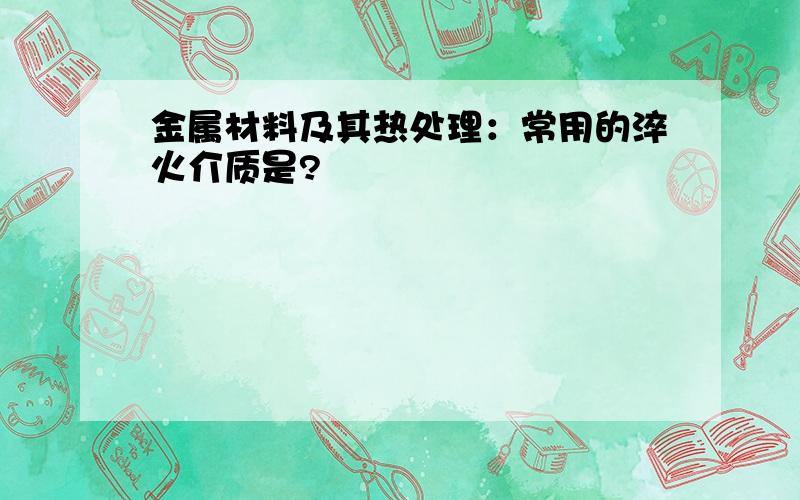 金属材料及其热处理：常用的淬火介质是?