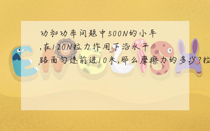 功和功率问题中500N的小车,在120N拉力作用下沿水平路面匀速前进10米,那么摩擦力的多少?拉力对车做功的多少J?重力