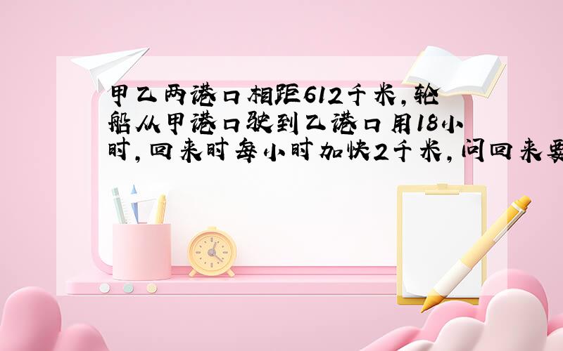 甲乙两港口相距612千米，轮船从甲港口驶到乙港口用18小时，回来时每小时加快2千米，问回来要用几小时？