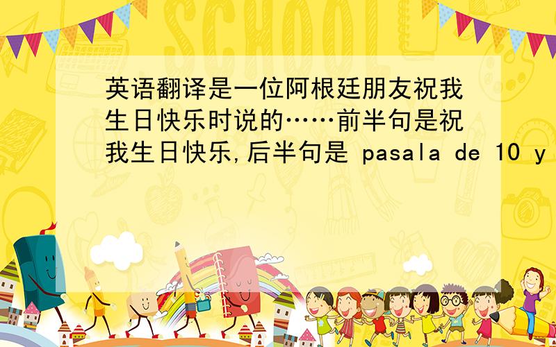 英语翻译是一位阿根廷朋友祝我生日快乐时说的……前半句是祝我生日快乐,后半句是 pasala de 10 y cumpli