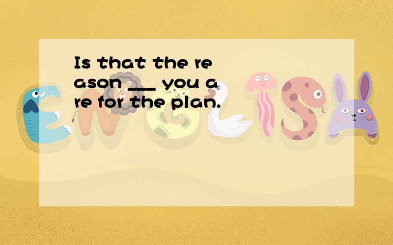 Is that the reason ___ you are for the plan.