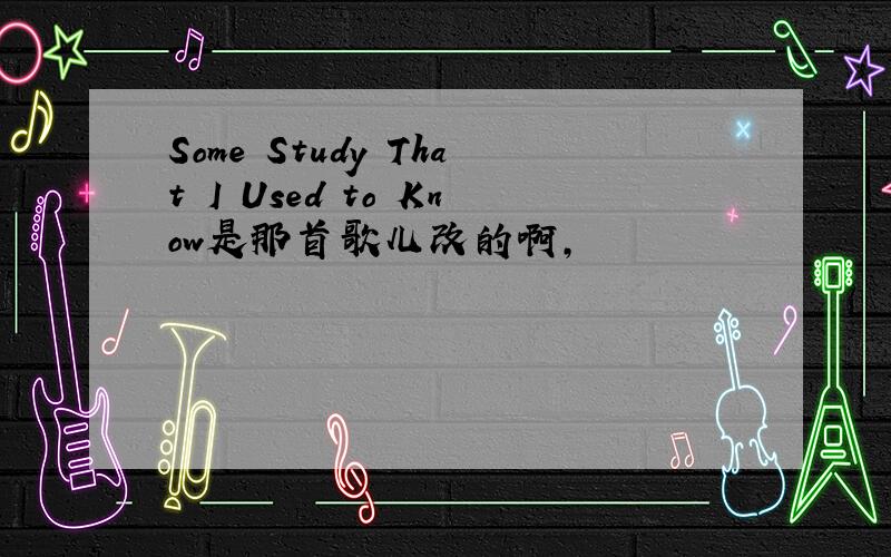 Some Study That I Used to Know是那首歌儿改的啊,