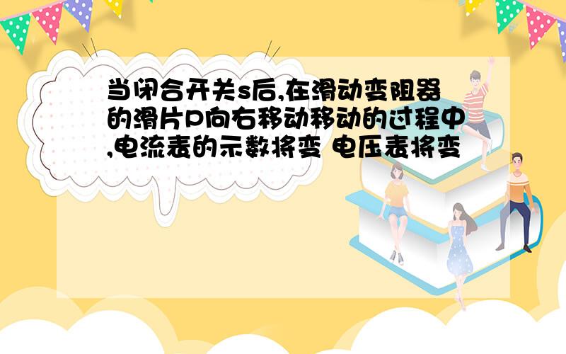 当闭合开关s后,在滑动变阻器的滑片P向右移动移动的过程中,电流表的示数将变 电压表将变