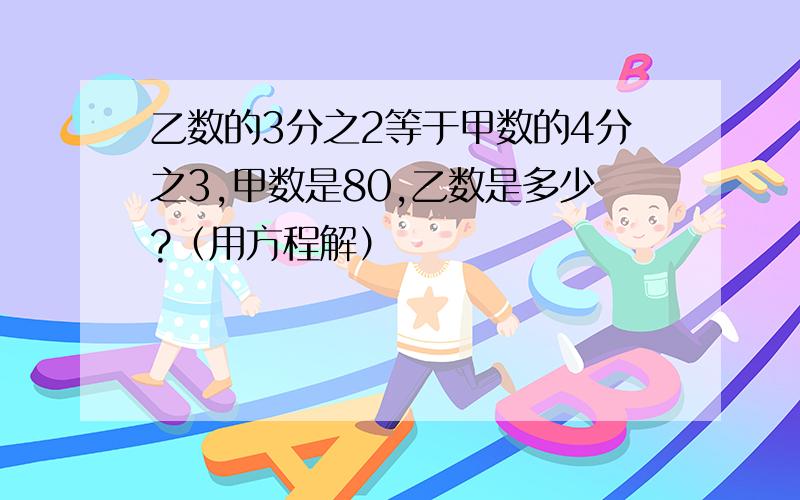 乙数的3分之2等于甲数的4分之3,甲数是80,乙数是多少?（用方程解）