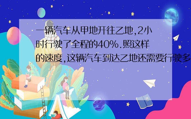 一辆汽车从甲地开往乙地,2小时行驶了全程的40%.照这样的速度,这辆汽车到达乙地还需要行驶多少小时?比例方