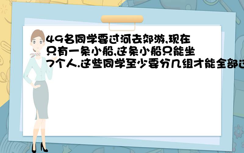 49名同学要过河去郊游,现在只有一条小船,这条小船只能坐7个人.这些同学至少要分几组才能全部过河?（提示：要学生自己划船