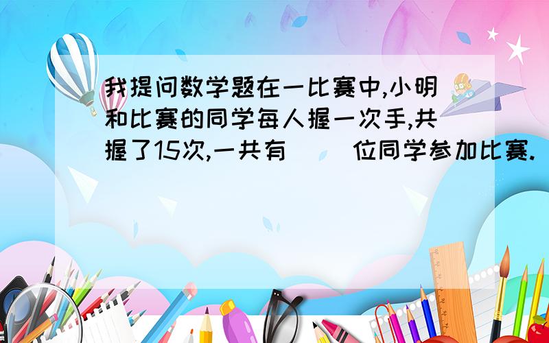 我提问数学题在一比赛中,小明和比赛的同学每人握一次手,共握了15次,一共有（ ）位同学参加比赛.