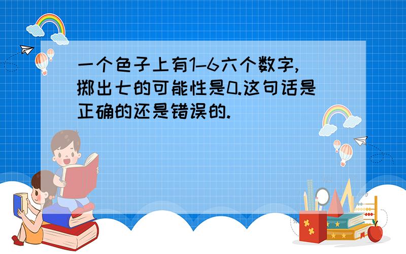 一个色子上有1-6六个数字,掷出七的可能性是0.这句话是正确的还是错误的.