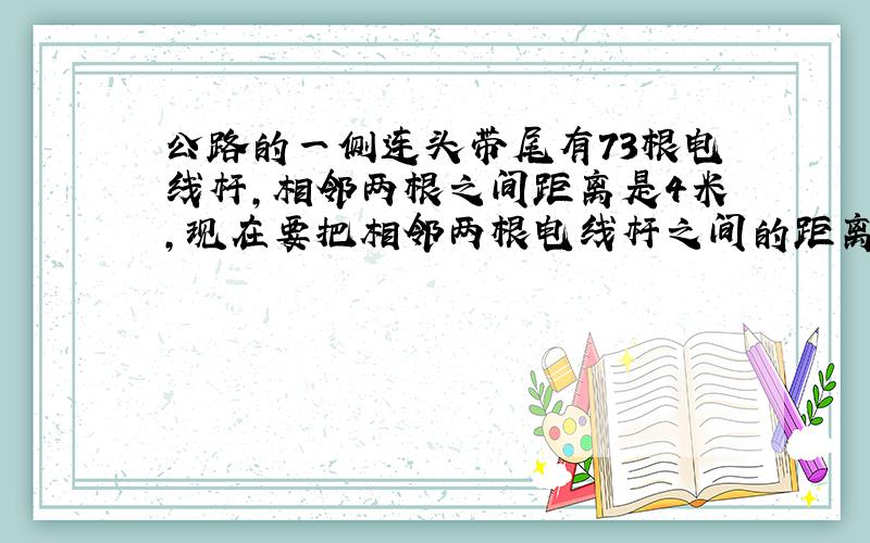 公路的一侧连头带尾有73根电线杆,相邻两根之间距离是4米,现在要把相邻两根电线杆之间的距离都改成6米,那么不必移动的电线