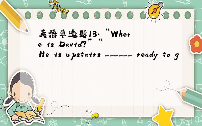 英语单选题13. “Where is David?” “He is upstairs ______ ready to g