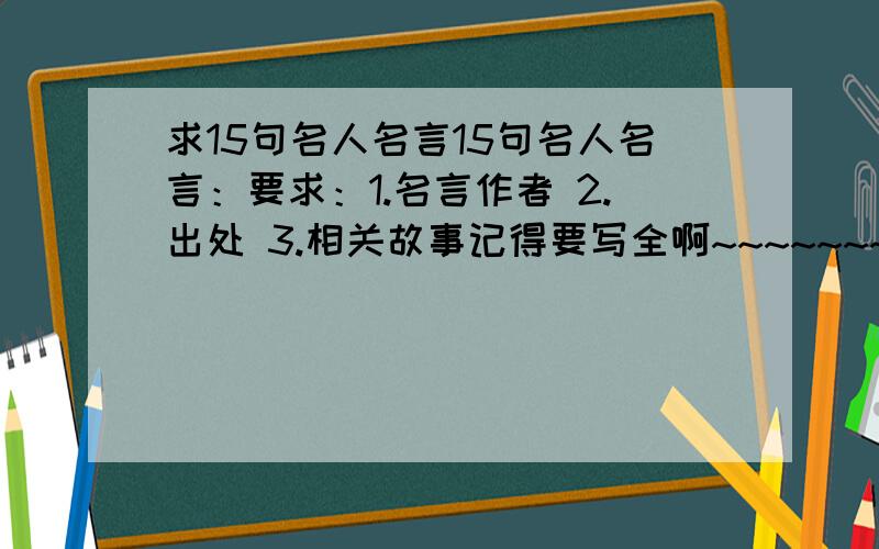 求15句名人名言15句名人名言：要求：1.名言作者 2.出处 3.相关故事记得要写全啊~~~~~~~~~~~!拜托了~~