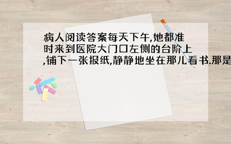 病人阅读答案每天下午,她都准时来到医院大门口左侧的台阶上,铺下一张报纸,静静地坐在那儿看书.那是一本很厚的书.她的面前是