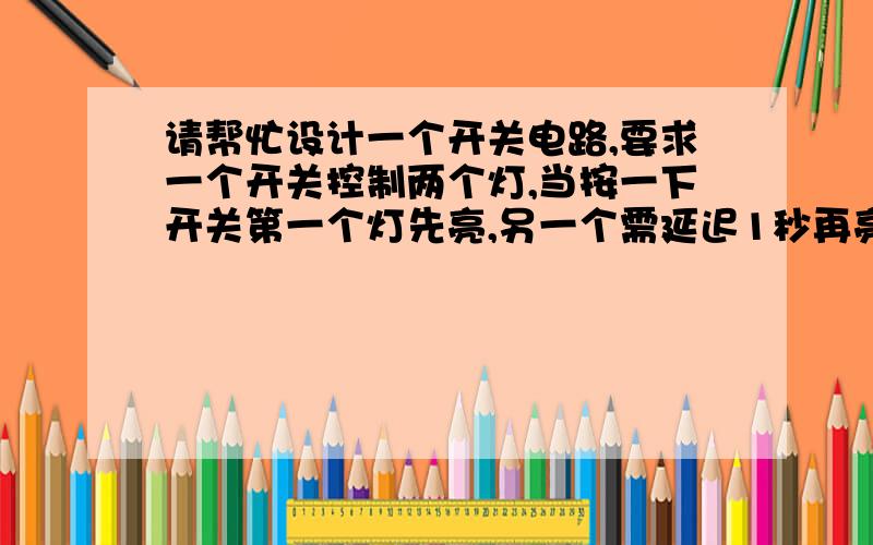 请帮忙设计一个开关电路,要求一个开关控制两个灯,当按一下开关第一个灯先亮,另一个需延迟1秒再亮,...