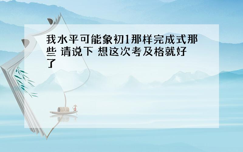 我水平可能象初1那样完成式那些 请说下 想这次考及格就好了