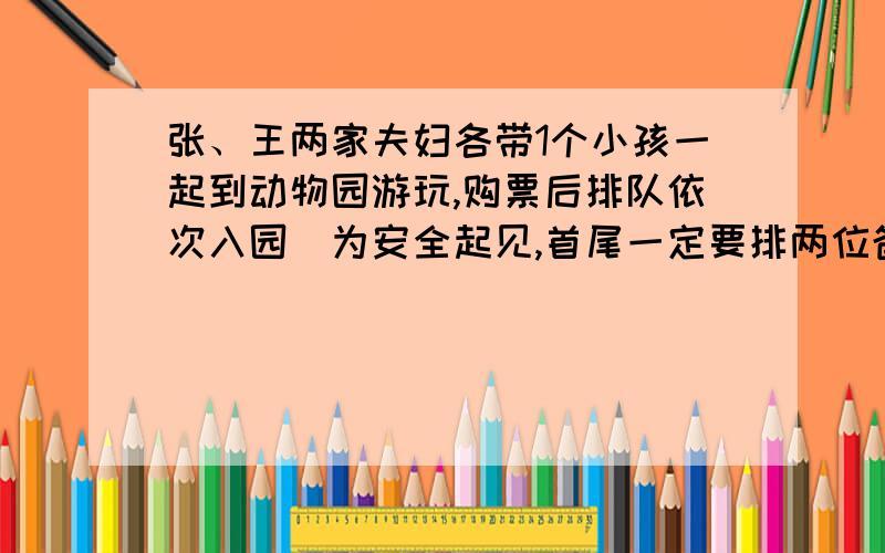 张、王两家夫妇各带1个小孩一起到动物园游玩,购票后排队依次入园．为安全起见,首尾一定要排两位爸爸,另外,两位小孩一定要排