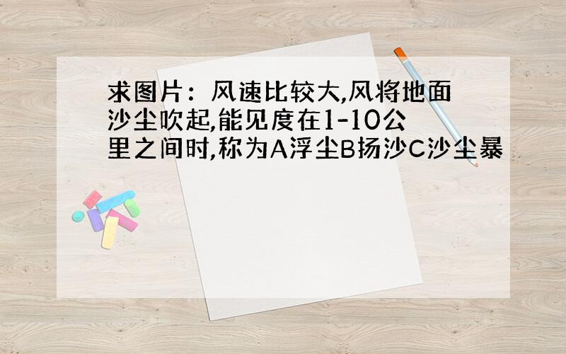 求图片：风速比较大,风将地面沙尘吹起,能见度在1-10公里之间时,称为A浮尘B扬沙C沙尘暴