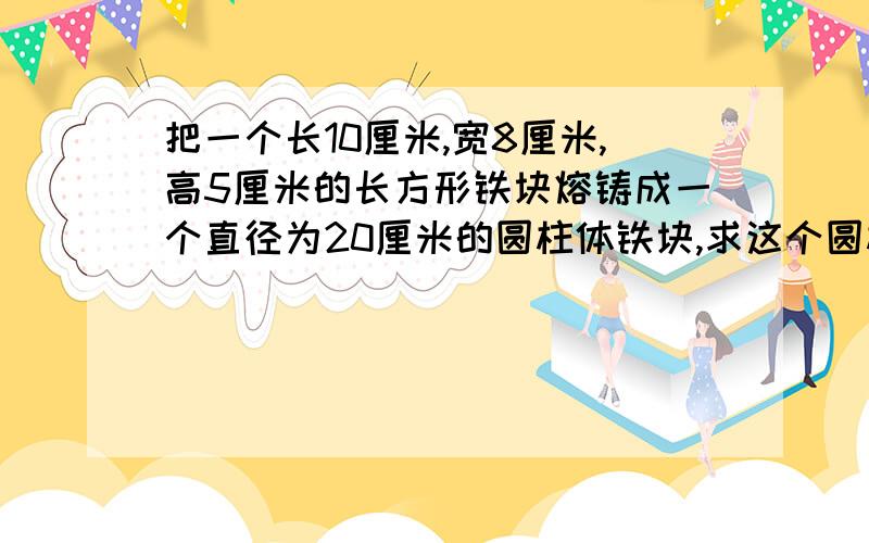 把一个长10厘米,宽8厘米,高5厘米的长方形铁块熔铸成一个直径为20厘米的圆柱体铁块,求这个圆柱体的高