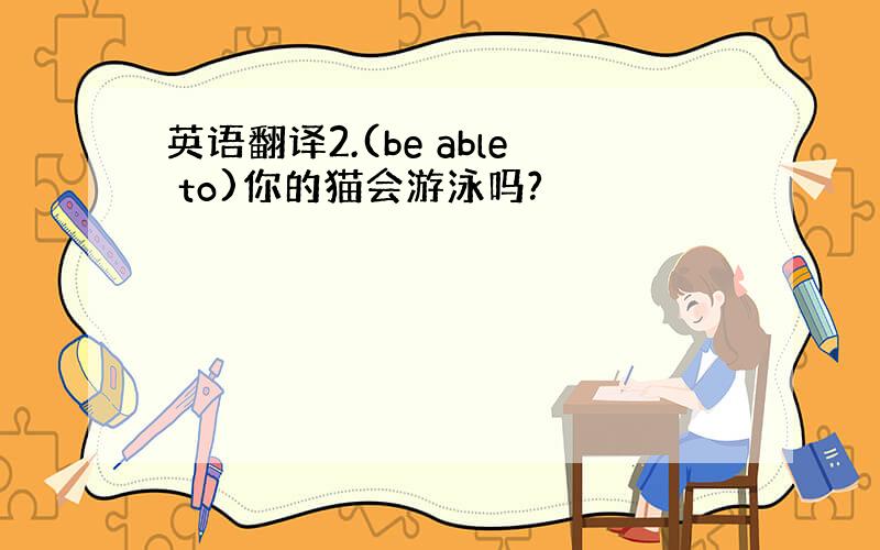 英语翻译2.(be able to)你的猫会游泳吗?