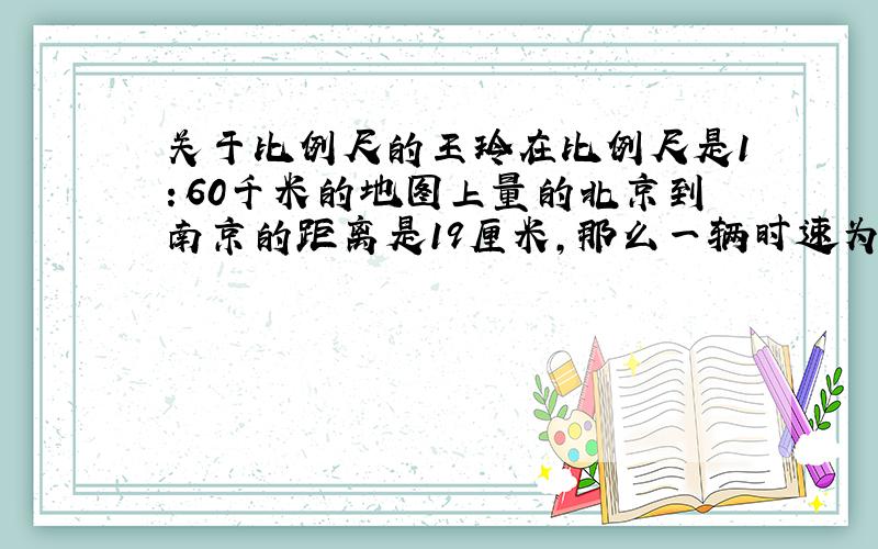 关于比例尺的王玲在比例尺是1：60千米的地图上量的北京到南京的距离是19厘米,那么一辆时速为75千米/小时的汽车从南京开