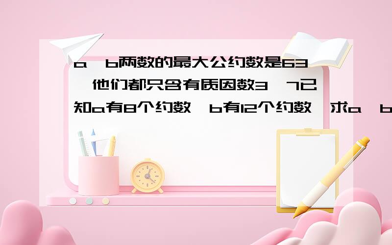 a,b两数的最大公约数是63,他们都只含有质因数3,7已知a有8个约数,b有12个约数,求a,b