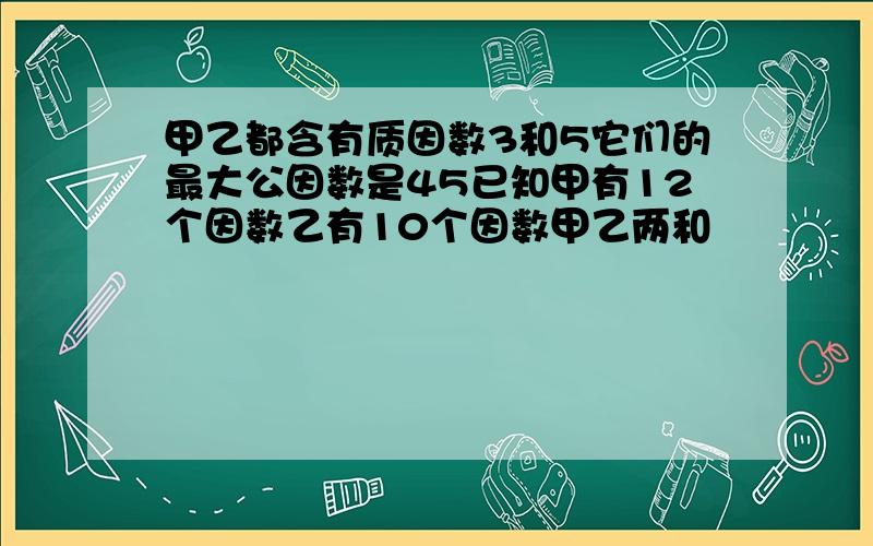 甲乙都含有质因数3和5它们的最大公因数是45已知甲有12个因数乙有10个因数甲乙两和